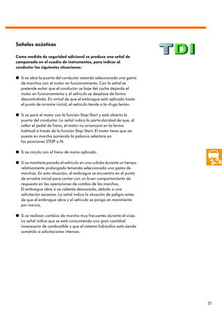 Señales acústicas

Como medida de seguridad adicional se produce una señal de
campanada en el cuadro de instrumentos, para indicar al
conductor las siguientes situaciones:

q Si se abre la puerta del conductor estando seleccionada una gama
  de marchas con el motor en funcionamiento. Con la señal se
  pretende evitar que el conductor se baje del coche dejando el
  motor en funcionamiento y el vehículo se desplace de forma
  descontrolada. En virtud de que el embrague está aplicado hasta
  el punto de arrastre inicial, el vehículo tiende a la «fuga lenta».

q Si se paró el motor con la función Stop-Start y está abierta la
  puerta del conductor. La señal indica la particularidad de que, al
  soltar el pedal de freno, el motor no arrancará en la forma
  habitual a través de la función Stop-Start. El motor tiene que ser
  puesto en marcha poniendo la palanca selectora en
  las posiciones STOP o N.

q Si se circula con el freno de mano aplicado.

q Si se mantiene parado el vehículo en una subida durante un tiempo
  relativamente prolongado teniendo seleccionada una gama de
  marchas. En esta situación, el embrague se encuentra en el punto
  de arrastre inicial para contar con un buen comportamiento de
  respuesta en las operaciones de cambio de las marchas.
  El embrague abre si se calienta demasiado, debido a una
  solicitación excesiva. La señal indica la situación de peligro antes
  de que el embrague abra y el vehículo se ponga en movimiento
  por inercia.

q Si se realizan cambios de marcha muy frecuentes durante el viaje.
  La señal indica que se está consumiendo una gran cantidad
  innecesaria de combustible y que el sistema hidráulico está siendo
  sometido a solicitaciones intensas.




                                                                         77
 