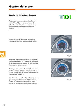 Gestión del motor

     Regulación del régimen de ralentí


     Para reducir el consumo de combustible del
     motor TDI de 1,2l, se procede a regular de
     diferente forma el régimen de ralentí para el
     vehículo en circulación y para el vehículo
     parado.




     Estando parado el vehículo, el régimen de
     ralentí es de 850 rpm, por motivos de confort.




                                                         223_204


     Estando el vehículo en circulación se reduce el
     régimen de ralentí a las 770 rpm. De esa forma
     se reduce también el consumo de combustible y
     las emisiones contaminantes.

     Para regular el régimen de ralentí, la unidad de
     control del motor distingue entre el vehículo en
     circulación y el vehículo parado, si la velocidad
     de marcha es >13 km/h.

     La información sobre la velocidad de marcha,
     generada por el transmisor G22, la recibe la        223_205

     unidad de control del motor a través de la
     unidad de control del cuadro de instrumentos.




78
 
