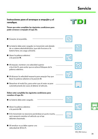 Servicio

Instrucciones para el arranque a empujón y el
remolque.

Tienen que estar cumplidas las siguientes condiciones para
poder arrancar a empujón el Lupo 3L:




q Conectar el encendido.


q La batería debe estar cargada. La transmisión está dotada
  de un sistema electrohidráulico, que sólo funciona si la
  batería tiene una carga suficiente.

q Llevar la palanca selectora
  a la posición N.


q Al empujar, mantener una velocidad superior
  a los 6 km/h, para evitar que se active el bloqueo de la
  palanca selectora.


q Al alcanzar la velocidad necesaria para empujar hay que
  llevar la palanca selectora a la posición E.

q Desactivar el modo Eco, para evitar que el motor se pare
  automáticamente de nuevo al detener el vehículo.


Deben estar cumplidas las siguientes condiciones para
remolcar el Lupo 3L:

q La batería debe estar cargada.


q Llevar la palanca selectora
  a la posición N.

q Si la transmisión no reacciona poniéndose en punto muerto,
  será necesario remolcar el vehículo con el eje
  delantero levantado.


q Al remolcar no se debe superar una
  velocidad de 50 km/h.

                                                               223_158a hasta g
                                                                                  79
 