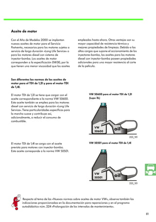 Aceite de motor

Con el Año de Modelos 2000 se implantan             empleados hasta ahora. Otras ventajas son su
nuevos aceites de motor para el Servicio            mayor capacidad de resistencia térmica y
Postventa, necesarios para los motores sujetos a    mejores propiedades de limpieza. Debido a las
servicio de larga duración «Long Life Service» o    altas cargas que supone el accionamiento de los
para los motores diesel con sistema de              inyectores-bomba, los aceites para los motores
inyector-bomba. Los aceites de motor                diesel con inyector-bomba poseen propiedades
corresponden a la especificación 0W30, por lo       adicionales para una mayor resistencia al corte
que tienen una menor viscosidad que los aceites     de la película.



Son diferentes las normas de los aceites de
motor para el TDI de 1,2l y para el motor TDI
de 1,4l.

El motor TDI de 1,2l se tiene que cargar con el              VW 50600 para el motor TDI de 1,2l
aceite correspondiente a la norma VW 50600.                  (Lupo 3L)
Este aceite también se emplea para los motores
diesel con servicio de larga duración «Long Life
Service». Tiene particularidades específicas para
la marcha suave y contribuye así,
adicionalmente, a reducir el consumo de
combustible.

                                                                 VW
                                                                 50600
                                                                                             223_101

El motor TDI de 1,4l se carga con el aceite                  VW 50501 para el motor TDI de 1,4l
previsto para motores con inyector-bomba.
Este aceite corresponde a la norma VW 50501.




                                                                 VW
                                                                 50501
                                                                                             223_101




          Respecto al tema de las «Nuevas normas sobre aceites de motor VW», observe también las
         indicaciones proporcionadaa en la documentación para reparaciones y en el programa
         autodidáctico núm. 224 «Prolongación de los intervalos de mantenimiento».

                                                                                                       81
 