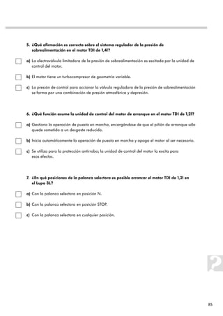 5. ¿Qué afirmación es correcta sobre el sistema regulador de la presión de
   sobrealimentación en el motor TDI de 1,4l?

a) La electroválvula limitadora de la presión de sobrealimentación es excitada por la unidad de
   control del motor.

b) El motor tiene un turbocompresor de geometría variable.

c) La presión de control para accionar la válvula reguladora de la presión de sobrealimentación
   se forma por una combinación de presión atmosférica y depresión.




6. ¿Qué función asume la unidad de control del motor de arranque en el motor TDI de 1,2l?

a) Gestiona la operación de puesta en marcha, encargándose de que el piñón de arranque sólo
   quede sometido a un desgaste reducido.

b) Inicia automáticamente la operación de puesta en marcha y apaga el motor al ser necesario.

c) Se utiliza para la protección antirrobo; la unidad de control del motor la excita para
   esos efectos.




7. ¿En qué posiciones de la palanca selectora es posible arrancar el motor TDI de 1,2l en
   el Lupo 3L?

a) Con la palanca selectora en posición N.

b) Con la palanca selectora en posición STOP.

c) Con la palanca selectora en cualquier posición.




                                                                                                  85
 