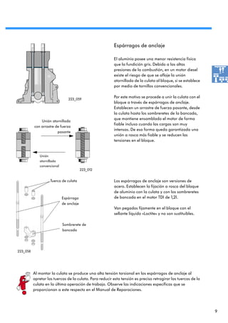 Espárragos de anclaje

                                                          El aluminio posee una menor resistencia física
                                                          que la fundición gris. Debido a las altas
                                                          presiones de la combustión, en un motor diesel
                                                          existe el riesgo de que se afloje la unión
                                                          atornillada de la culata al bloque, si se establece
                                                          por medio de tornillos convencionales.


                               223_059
                                                          Por este motivo se procede a unir la culata con el
                                                          bloque a través de espárragos de anclaje.
                                                          Establecen un arrastre de fuerza pasante, desde
                                                          la culata hasta los sombreretes de la bancada,
                                                          que mantiene ensamblado el motor de forma
              Unión atornillada
                                                          fiable incluso cuando las cargas son muy
          con arrastre de fuerza
                                                          intensas. De esa forma queda garantizada una
                        pasante
                                                          unión a rosca más fiable y se reducen las
                                                          tensiones en el bloque.


             Unión
             atornillada
             convencional
                                         223_012


                    Tuerca de culata                      Los espárragos de anclaje son versiones de
                                                          acero. Establecen la fijación a rosca del bloque
                                                          de aluminio con la culata y con los sombreretes
                            Espárrago                     de bancada en el motor TDI de 1,2l.
                            de anclaje
                                                          Van pegados fijamente en el bloque con el
                                                          sellante líquido «Loctite» y no son sustituibles.

                            Sombrerete de
                            bancada




223_058




          Al montar la culata se produce una alta tensión torsional en los espárragos de anclaje al
          apretar las tuercas de la culata. Para reducir esta tensión es preciso retrogirar las tuercas de la
          culata en la última operación de trabajo. Observe las indicaciones específicas que se
          proporcionan a este respecto en el Manual de Reparaciones.




                                                                                                                9
 