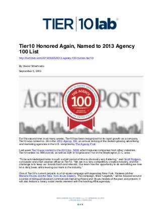 Tier10 Honored Again, Named to 2013 Agency
100 List
http://tier10lab.com/2013/09/05/2013-agency-100-honors-tier10/
By Xavier Villarmarzo
September 5, 2013

For the second time in as many weeks, Tier10 has been recognized for its rapid growth as a company.
Tier10 was ranked no. 26 in the 2013 Agency 100, an annual ranking of the fastest-growing advertising
and marketing agencies in the U.S. compiled by The Agency Post.
Last week Tier10 was named to the 2013 Inc. 5000, which features companies from other industries.
Tier10 ranked no. 999 overall, as well as 55th in Virginia and 71st in the Washington, D.C. area.
“To be acknowledged twice in such a short period of time is obviously very flattering,” said Scott Rodgers,
co-founder and chief creative officer at Tier10. “We are in a very competitive, creative industry, and the
challenge is to keep our brands fresh and relevant. Our team has the opportunity to do something we love
on a daily basis while leaving our mark in the industry.”
One of Tier10’s current projects is a full-scale campaign with legendary New York Yankees pitcher
Mariano Rivera and the New York Acura Dealers. The campaign, titled “Legends,” will be focused around
a series of bilingual television commercials featuring Rivera and Acura models of the past and present. It
will also feature a heavy social media element with the hashtag #BeLegendary.

 