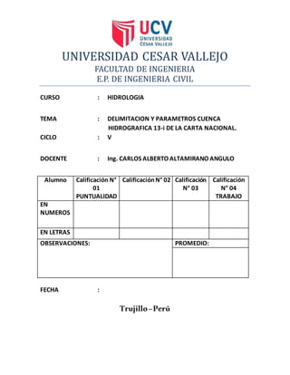 UNIVERSIDAD CESAR VALLEJO
FACULTAD DE INGENIERIA
E.P. DE INGENIERIA CIVIL
CURSO : HIDROLOGIA
TEMA : DELIMITACION Y PARAMETROS CUENCA
HIDROGRAFICA 13-i DE LA CARTA NACIONAL.
CICLO : V
DOCENTE : Ing. CARLOS ALBERTO ALTAMIRANO ANGULO
Alumno Calificación N°
01
PUNTUALIDAD
CalificaciónN° 02 Calificación
N° 03
Calificación
N° 04
TRABAJO
EN
NUMEROS
EN LETRAS
OBSERVACIONES: PROMEDIO:
FECHA :
Trujillo–Perú
 