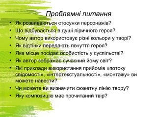 Проблемні питання
• Як розвиваються стосунки персонажів?
• Що відбувається в душі ліричного героя?
• Чому автор використовує різні кольори у творі?
• Як відтінки передають почуття героя?
• Яке місце посідає особистість у суспільстві?
• Як автор зображає сучасний йому світ?
• Які приклади використання прийомів «потоку
свідомості», «інтертекстуальності», «монтажу» ви
можете навести?
• Чи можете ви визначити сюжетну лінію твору?
• Яку композицію має прочитаний твір?
 
