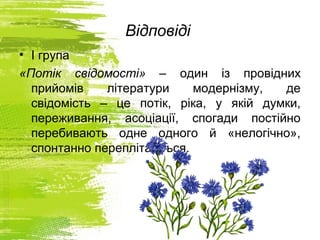 Відповіді
• І група
«Потік свідомості» – один із провідних
прийомів літератури модернізму, де
свідомість – це потік, ріка, у якій думки,
переживання, асоціації, спогади постійно
перебивають одне одного й «нелогічно»,
спонтанно переплітаються.
 