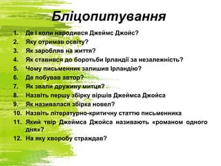 Бліцопитування
1. Де і коли народився Джеймс Джойс?
2. Яку отримав освіту?
3. Як заробляв на життя?
4. Як ставився до боротьби Ірландії за незалежність?
5. Чому письменник залишив Ірландію?
6. Де побував автор?
7. Як звали дружину митця?
8. Назвіть першу збірку віршів Джеймса Джойса
9. Як називалася збірка новел?
10. Назвіть літературно-критичну статтю письменника
11. Який твір Джеймса Джойса називають «романом одного
дня»?
12. На яку хворобу страждав?
 