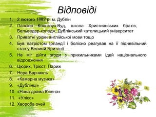 Відповіді
1. 2 лютого 1882 р. м. Дублін
2. Пансіон Клонгоуз-Вуд, школа Християнських братів,
Бельведер-коледж, Дублінський католицький університет
3. Приватні уроки англійської мови тощо
4. Був патріотом Ірландії і болісно реагував на її підневільний
стан у Великій Британії
5. Не міг дійти згоди з прихильниками ідей національного
відродження
6. Цюрих, Трієст, Париж
7. Нора Барнакль
8. «Камерна музика»
9. «Дублінці»
10. «Нова драма Ібсена»
11. «Улісс»
12. Хвороба очей
 