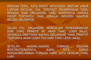 DENGAN FOSIL, KITA DAPAT MENYUSUN URUTAN UMUR
LAPISAN BATUAN. HAL TERSEBUT DIKARENAKAN FOSIL
BERASAL DARI ORGANISME YANG MEMPUNYAI JANGKA
HIDUP TERTENTU, BAIK SEBAGAI INDIVIDU MAUPUN
SECARA KELOMPOK.
SELAIN ITU, ORGANISME MENGALAMI PERKEMBANGAN
DARI YANG PRIMITIF KE ARAH YANG LEBIH MAJU,
SEHINGGA DIKETAHUI BAHWA ORGANISME YANG PRIMITIF
TENTUNYA AKAN LEBIH TUA DARI YANG LEBIH MAJU.
SETELAH MASING-MASING FORMASI DISUSUN
BIOSTRATIGRAFINYA, MAKA KITA DAPAT
MENGKORELASIKAN FORMASI YANG SATU DENGAN YANG
LAIN.
 