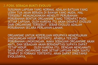 2. FOSIL SEBAGAI BUKTI EVOLUSI
SUSUNAN LAPISAN YANG NORMAL ADALAH BATUAN YANG
LEBIH TUA AKAN BERADA DI BAWAH YANG MUDA. HAL
TERSEBUT MEMUNGKINKAN MENELITI PERUBAHAN-
PERUBAHAN BENTUK ORGANISME YANG TERDAPAT PADA
SETIAP LAPISAN. OLEH KARENA ITU AKAN DIDAPAT EVOLUSI
DARI ORGANISME TERSEBUT, SEBAB EVOLUSI ADALAH
PERUBAHAN SECARA PERLAHAN-LAHAN.
ORGANISME UNTUK KEPERLUAN HIDUPNYA MEMERLUKAN
LINGKUNGAN HIDUP TERTENTU. APABILA TERJADI
PERUBAHAN LINGKUNGAN, MAKA SEBAGIAN ORGANISME AKAN
MATI, DAN SEBAGIAN AKAN BERADAPTASI SUPAYA DAPAT
TETAP HIDUP. OLEH KARENA ITU, DENGAN MENGAMATI
SATU JENIS ORGANISME DARI SETIAP LAPISAN PADA SUATU
TEMPAT DI FORMASI TERTENTU, AKAN DAPAT DIKETAHUI
EVOLUSINYA.
 