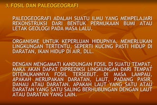 3. FOSIL DAN PALEOGEOGRAFI
PALEOGEOGRAFI ADALAH SUATU ILMU YANG MEMPELAJARI
REKONSTRUKSI DARI BENTUK PERMUKAAN BUMI ATAU
LETAK GEOLOGI PADA MASA LALU.
ORGANISME UNTUK KEPERLUAN HIDUPNYA, MEMERLUKAN
LINGKUNGAN TERTENTU, SEPERTI KUCING PASTI HIDUP DI
DARATAN, IKAN HIDUP DI AIR, DLL.
DENGAN MENGAMATI KANDUNGAN FOSIL DI SUATU TEMPAT,
MAKA AKAN DAPAT DIPREDIKSI LINGKUNGAN DARI TEMPAT
DITEMUKANNYA FOSIL TERSEBUT. DI MASA LAMPAU,
APAKAH MERUPAKAN DARATAN, LAUT, PADANG PASIR,
DANAU ATAU DARATAN. APAKAH LAUT YANG SATU ATAU
DARATAN YANG SATU SALING BERHUBUNGAN DENGAN LAUT
ATAU DARATAN YANG LAIN.
 