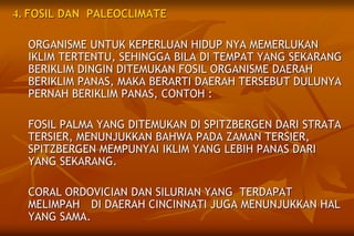 4. FOSIL DAN PALEOCLIMATE
ORGANISME UNTUK KEPERLUAN HIDUP NYA MEMERLUKAN
IKLIM TERTENTU, SEHINGGA BILA DI TEMPAT YANG SEKARANG
BERIKLIM DINGIN DITEMUKAN FOSIL ORGANISME DAERAH
BERIKLIM PANAS, MAKA BERARTI DAERAH TERSEBUT DULUNYA
PERNAH BERIKLIM PANAS, CONTOH :
FOSIL PALMA YANG DITEMUKAN DI SPITZBERGEN DARI STRATA
TERSIER, MENUNJUKKAN BAHWA PADA ZAMAN TERSIER,
SPITZBERGEN MEMPUNYAI IKLIM YANG LEBIH PANAS DARI
YANG SEKARANG.
CORAL ORDOVICIAN DAN SILURIAN YANG TERDAPAT
MELIMPAH DI DAERAH CINCINNATI JUGA MENUNJUKKAN HAL
YANG SAMA.
 