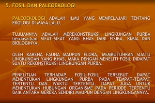 5. FOSIL DAN PALEOEKOLOGI
PALEOEKOLOGI ADALAH ILMU YANG MEMPELAJARI TENTANG
EKOLOGI DI MASA LALU.
TUJUANNYA ADALAH MEREKONSTRUKSI LINGKUNGAN PURBA
berdasarkan SIFAT-SIFAT YANG KHAS DARI FISIKA, KIMIA DAN
BIOLOGINYA.
OLEH KARENA FAUNA MAUPUN FLORA, MEMBUTUHKAN SUATU
LINGKUNGAN YANG KHAS, MAKA DENGAN MENELITI FOSIL DIDAPAT
SUATU REKONSTRUKSI LINGKUNGAN PURBA.
PENELITIAN TERHADAP FOSIL-FOSIL TERSEBUT DAPAT
MENENTUKAN LINGKUNGAN PURBA PADA TEMPAT-TEMPAT
TERTENTU DAN WAKTU TERTENTU, DAPAT JUGA UNTUK
MENENTUKAN HUBUNGAN ORGANISME PADA PERIODE TERTENTU
BAIK ANTARA MEREKA SENDIRI MAUPUN DENGAN LINGKUNGANNYA.
 