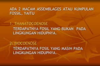 ADA 2 MACAM ASSEMBLAGES ATAU KUMPULAN
FOSSIL, YAITU
1. THANATOCOENOSE
TERDAPATNYA FOSIL YANG BUKAN PADA
LINGKUNGAN HIDUPNYA.
2. BIOCOENOSE
TERDAPATNYA FOSIL YANG MASIH PADA
LINGKUNGAN HIDUPNYA.
 
