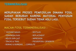TERMINERALISASI
MERUPAKAN PROSES PEMFOSILAN DIMANA FOSIL
SUDAH BERUBAH KARENA MATERIAL PENYUSUN
FOSIL TERSEBUT SUDAH TIDAK ASLI LAGI.
MACAM FOSIL TERMINERALISASI :
- HISTOMETABASIS - DESTILASI
- PERMINERALISASI - REPLACEMENT
- MOLDS DAN CAST - IMPRESSION
- TRACKS & TRAIL - PSEUDOFOSIL/ DENDRITIS
- BORING & BURROWS - COPROLITE
 