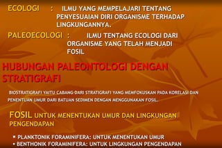 ECOLOGI : ILMU YANG MEMPELAJARI TENTANG
PENYESUAIAN DIRI ORGANISME TERHADAP
LINGKUNGANNYA.
PALEOECOLOGI : ILMU TENTANG ECOLOGI DARI
ORGANISME YANG TELAH MENJADI
FOSIL
HUBUNGAN PALEONTOLOGI DENGAN
STRATIGRAFI
BIOSTRATIGRAFI YAITU CABANG DARI STRATIGRAFI YANG MEMFOKUSKAN PADA KORELASI DAN
PENENTUAN UMUR DARI BATUAN SEDIMEN DENGAN MENGGUNAKAN FOSIL.
FOSIL UNTUK MENENTUKAN UMUR DAN LINGKUNGAN
PENGENDAPAN
 PLANKTONIK FORAMINIFERA: UNTUK MENENTUKAN UMUR
 BENTHONIK FORAMINIFERA: UNTUK LINGKUNGAN PENGENDAPAN
 