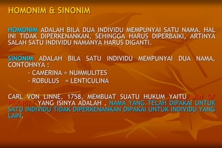 HOMONIM & SINONIM
HOMONIM ADALAH BILA DUA INDIVIDU MEMPUNYAI SATU NAMA. HAL
INI TIDAK DIPERKENANKAN, SEHINGGA HARUS DIPERBAIKI, ARTINYA
SALAH SATU INDIVIDU NAMANYA HARUS DIGANTI.
SINONIM ADALAH BILA SATU INDIVIDU MEMPUNYAI DUA NAMA,
CONTOHNYA :
- CAMERINA = NUMMULITES
- ROBULUS = LENTICULINA
CARL VON LINNE, 1758, MEMBUAT SUATU HUKUM YAITU LAW OF
PRIORITY YANG ISINYA ADALAH , NAMA YANG TELAH DIPAKAI UNTUK
SATU INDIVIDU TIDAK DIPERKENANKAN DIPAKAI UNTUK INDIVIDU YANG
LAIN.
 
