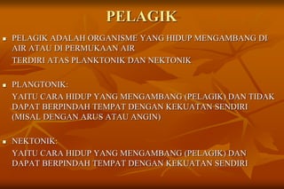 PELAGIK
 PELAGIK ADALAH ORGANISME YANG HIDUP MENGAMBANG DI
AIR ATAU DI PERMUKAAN AIR
TERDIRI ATAS PLANKTONIK DAN NEKTONIK
 PLANGTONIK:
YAITU CARA HIDUP YANG MENGAMBANG (PELAGIK) DAN TIDAK
DAPAT BERPINDAH TEMPAT DENGAN KEKUATAN SENDIRI
(MISAL DENGAN ARUS ATAU ANGIN)
 NEKTONIK:
YAITU CARA HIDUP YANG MENGAMBANG (PELAGIK) DAN
DAPAT BERPINDAH TEMPAT DENGAN KEKUATAN SENDIRI
 