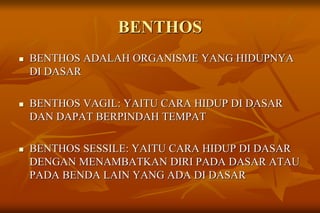 BENTHOS
 BENTHOS ADALAH ORGANISME YANG HIDUPNYA
DI DASAR
 BENTHOS VAGIL: YAITU CARA HIDUP DI DASAR
DAN DAPAT BERPINDAH TEMPAT
 BENTHOS SESSILE: YAITU CARA HIDUP DI DASAR
DENGAN MENAMBATKAN DIRI PADA DASAR ATAU
PADA BENDA LAIN YANG ADA DI DASAR
 
