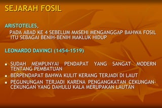 SEJARAH FOSIL
ARISTOTELES,
PADA ABAD KE 4 SEBELUM MASEHI MENGANGGAP BAHWA FOSIL
ITU SEBAGAI BENIH-BENIH MAKLUK HIDUP
LEONARDO DAVINCI (1454-1519)
 SUDAH MEMPUNYAI PENDAPAT YANG SANGAT MODERN
TENTANG PEMBATUAN
 BERPENDAPAT BAHWA KULIT KERANG TERJADI DI LAUT
 PEGUNUNGAN TERJADI KARENA PENGANGKATAN CEKUNGAN-
CEKUNGAN YANG DAHULU KALA MERUPAKAN LAUTAN
 