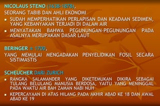NICOLAUS STENO (1638-1878),
SEORANG TABIB DAN AHLI EKONOMI
 SUDAH MEMPERHATIKAN PERLAPISAN DAN KEADAAN SEDIMEN,
YANG KEBANYAKAN TERJADI DI DALAM AIR
 MENYATAKAN BAHWA PEGUNUNGAN–PEGUNUNGAN PADA
ASALNYA MERUPAKAN DASAR LAUT
BERINGER ± 1700,
YANG MEMULAI MENGADAKAN PENYELIDIKAN FOSIL SECARA
SISTIMASTIS
SCHEUCHER DARI ZURICH
 RANGKA SALAMANDER YANG DIKETEMUKAN DIKIRA SEBAGAI
TULANG BELULANG MANUSIA BERDOSA, YAITU YANG MENINGGAL
PADA WAKTU AIR BAH ZAMAN NABI NUH
 KEPERCAYAAN DI ATAS HILANG PADA AKHIR ABAD KE 18 DAN AWAL
ABAD KE 19
 