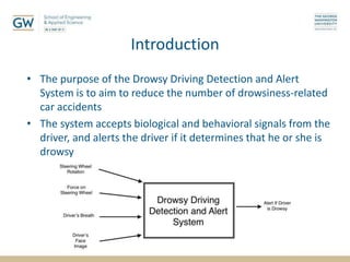 Introduction
• The purpose of the Drowsy Driving Detection and Alert
System is to aim to reduce the number of drowsiness-related
car accidents
• The system accepts biological and behavioral signals from the
driver, and alerts the driver if it determines that he or she is
drowsy
 