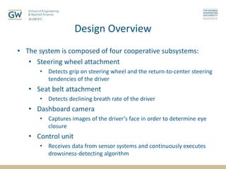 Design Overview
• The system is composed of four cooperative subsystems:
• Steering wheel attachment
• Detects grip on steering wheel and the return-to-center steering
tendencies of the driver
• Seat belt attachment
• Detects declining breath rate of the driver
• Dashboard camera
• Captures images of the driver’s face in order to determine eye
closure
• Control unit
• Receives data from sensor systems and continuously executes
drowsiness-detecting algorithm
 