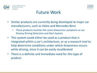 Future Work
• Similar products are currently being developed at major car
manufacturers, such as Volvo and Mercedes Benz
• These products monitor the same drowsiness symptoms as our
Drowsy Driving Detection and Alert System
• This system could either be used as a product that is
integrated within a car’s architecture, or as a research tool to
help determine conditions under which drowsiness occurs
while driving, since it can be easily recalibrated
• There is a definite and immediate need for this type of
product
 