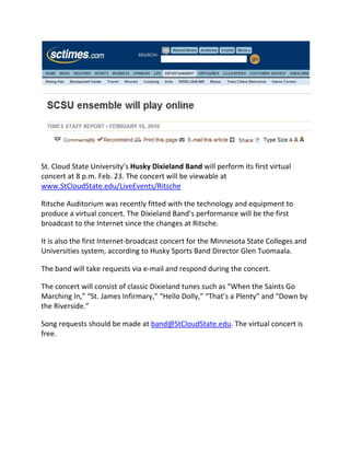 




                                                                                            
St.CloudStateUniversity’sHuskyDixielandBandwillperformitsfirstvirtual
concertat8p.m.Feb.23.Theconcertwillbeviewableat
www.StCloudState.edu/LiveEvents/Ritsche

RitscheAuditoriumwasrecentlyfittedwiththetechnologyandequipmentto
produceavirtualconcert.TheDixielandBand’sperformancewillbethefirst
broadcasttotheInternetsincethechangesatRitsche.

ItisalsothefirstInternet‐broadcastconcertfortheMinnesotaStateCollegesand
Universitiessystem,accordingtoHuskySportsBandDirectorGlenTuomaala.

Thebandwilltakerequestsviae‐mailandrespondduringtheconcert.

TheconcertwillconsistofclassicDixielandtunessuchas“WhentheSaintsGo
MarchingIn,”“St.JamesInfirmary,”“HelloDolly,”“That’saPlenty”and“Downby
theRiverside.”

Songrequestsshouldbemadeatband@StCloudState.edu.Thevirtualconcertis
free.


 
