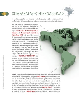 COMPARATIVOS INTERNACIONAIS
                                                                          Ao ampliarmos o olhar para observar e entender o que as nações mais competitivas
                                                                          em Tecnologia da Informação e Inovação têm feito, encontramos alguns destaques:

                                                                          Nos EUA, além dos grandes investimentos
                                                                          em P&D, o país apresenta exemplos de
                                                                          empreendorismo em TI que merecem des-
                                                                          taque: Incubadoras da Universidade de
                                                                          Stanford e do Massachusetts Institute of
                                                                          Technology (MIT), cujo papel é a gestão
                                                                          de propriedade intelectual da universidade
                                                                          e a monetização da inovação, uma política
                                                                          integrada de incentivo à exportação e inter-
                                                                          nacionalização é responsável pela busca
                                                                          estruturada de presença global para as no-
                                                                          vas empresas. Tudo isso alavancado pelo
                                                                          volume considerável de capital empreende-
                                                                          dor, que garante a sustentação das ideias
                                                                          até que se transformem em negócios. Como
                                                                          exemplo, o PLUG & PLAY TECH CENTER, ace-
PROGRAMA ESTRATÉGICO DE SOFTWARE E SERVIÇOS DE TECNOLOGIA DA INFORMAÇÃO




                                                                          leradora, conecta start-ups com investido-
                                                                          res, financiadores e outras redes, além do
                                                                          “500 Startups”, fundo de Venture Capital,
                                                                          que promove financiamento, aconselhamen-
                                                                          to, consultoria, infraestrutura, tecnologia e
                                                                          conexão direta ao ecossistema de inovação.


                                                                          O Chile, com um modelo semelhante ao norte americano, possui escritórios de
                                                                          representação em nove países. A agência INVEST CHILE promove a contínua atra-
                                                                          ção de investimentos, ao fazer o casamento com oportunidades previamente
                                                                          mapeadas. O governo cria um ambiente de negócios fluido, seja através de
                                                                          Legislação que permite aos fundos estrangeiros investirem diretamente em
                                                                          fundos de inovação, ou de incentivos fiscais, como créditos tributários no valor
                                                                          de 35% dos investimentos em P&D. Os programas Start-up CHILE (a aceleradora
           10
                                                                          do governo, responsável pelos aportes em torno de US$ 40 milhões, contava com
                                                                          87 start-ups até 2011) e INNOVA CHILE fomentam e apoiam a gestão da inovação.
 