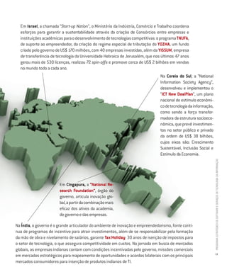 Em Israel, a chamada “Start-up Nation”, o Ministério da Indústria, Comércio e Trabalho coordena
  esforços para garantir a sustentabilidade através da criação de Consórcios entre empresas e
  instituições acadêmicas para o desenvolvimento de tecnologias competitivas: o programa TNUFA,
  de suporte ao empreendedor, da criação do regime especial de tributação do YOZMA, um fundo
  criado pelo governo de US$ 170 milhões, com 40 empresas investidas, além da YISSUM, empresa
  de transferência de tecnologia da Universidade Hebraica de Jerusalém, que nos últimos 47 anos
  gerou mais de 530 licenças, realizou 72 spin-offs e promove cerca de US$ 2 bilhões em vendas
  no mundo todo a cada ano.
                                                                                Na Coreia do Sul, a “National
                                                                                Information Society Agency”,
                                                                                desenvolveu e implementou o
                                                                                “ICT New DealPlan”, um plano
                                                                                nacional de estímulo econômi-
                                                                                co de tecnologia da informação,
                                                                                como sendo a força transfor-
                                                                                madora da estrutura socioeco-
                                                                                nômica, que prevê investimen-
                                                                                tos no setor público e privado
                                                                                da ordem de US$ 38 bilhões,
                                                                                cujos eixos são: Crescimento
                                                                                Sustentável, Inclusão Social e
                                                                                Estímulo da Economia.




                                                                                                                  PROGRAMA ESTRATÉGICO DE SOFTWARE E SERVIÇOS DE TECNOLOGIA DA INFORMAÇÃO
                        Em Cingapura, a “National Re-
                        search Foundation”, órgão do
                        governo, articula inovação glo-
                        bal, a partir da combinação mais
                        eficaz dos ativos da academia,
                        do governo e das empresas.

Na Índia, o governo é o grande articulador do ambiente de inovação e empreendedorismo, fonte contí-
nua de programas de incentivo para atrair investimentos, além de se responsabilizar pela formação
da mão de obra e nivelamento de salários, garante Tax Holiday: 30 anos de isenção de impostos para
o setor de tecnologia, o que assegura competitividade em custos. Na jornada em busca de mercados
globais, as empresas indianas contam com condições incentivadas pelo governo, missões comerciais
                                                                                                                  11
em mercados estratégicos para mapeamento de oportunidades e acordos bilaterais com os principais
mercados consumidores para inserção de produtos indianos de TI.
 