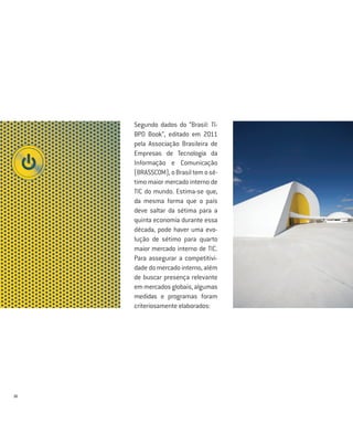 Segundo dados do “Brasil: TI-
     BPO Book”, editado em 2011
     pela Associação Brasileira de
     Empresas de Tecnologia da
     Informação e Comunicação
     (BRASSCOM), o Brasil tem o sé-
     timo maior mercado interno de
     TIC do mundo. Estima-se que,
     da mesma forma que o país
     deve saltar da sétima para a
     quinta economia durante essa
     década, pode haver uma evo-
     lução de sétimo para quarto
     maior mercado interno de TIC.
     Para assegurar a competitivi-
     dade do mercado interno, além
     de buscar presença relevante
     em mercados globais, algumas
     medidas e programas foram
     criteriosamente elaborados:




16
 