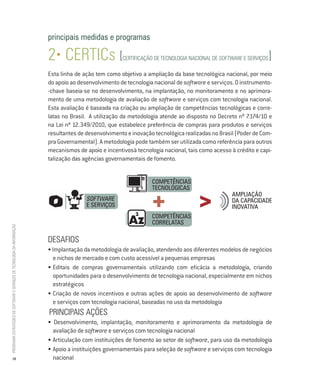 principais medidas e programas

                                                                          2• CERTICs [                 CERTIFICAÇÃO DE TECNOLOGIA NACIONAL DE SOFTWARE e serviços   ]
                                                                          Esta linha de ação tem como objetivo a ampliação da base tecnológica nacional, por meio
                                                                          do apoio ao desenvolvimento de tecnologia nacional de software e serviços. O instrumento-
                                                                          -chave baseia-se no desenvolvimento, na implantação, no monitoramento e no aprimora-
                                                                          mento de uma metodologia de avaliação de software e serviços com tecnologia nacional.
                                                                          Esta avaliação é baseada na criação ou ampliação de competências tecnológicas e corre-
                                                                          latas no Brasil. A utilização da metodologia atende ao disposto no Decreto nº 7.174/10 e
                                                                          na Lei nº 12.349/2010, que estabelece preferência de compras para produtos e serviços
                                                                          resultantes de desenvolvimento e inovação tecnológica realizadas no Brasil (Poder de Com-
                                                                          pra Governamental). A metodologia pode também ser utilizada como referência para outros
                                                                          mecanismos de apoio e incentivosà tecnologia nacional, tais como acesso à crédito e capi-
                                                                          talização das agências governamentais de fomento.


                                                                                                                   Competências
                                                                                                                   Tecnológicas

                                                                                                                   +                  >
                                                                                                                                                   Ampliação
                                                                                         software                                                  da capacidade
                                                                                         e Serviços                                                inovativa
                                                                                                                   Competências
                                                                                                                   Correlatas
PROGRAMA ESTRATÉGICO DE SOFTWARE E SERVIÇOS DE TECNOLOGIA DA INFORMAÇÃO




                                                                          DESAFIOS
                                                                          • Implantação da metodologia de avaliação, atendendo aos diferentes modelos de negócios
                                                                            e nichos de mercado e com custo acessível a pequenas empresas
                                                                          •	Editais de compras governamentais utilizando com eficácia a metodologia, criando
                                                                            oportunidades para o desenvolvimento de tecnologia nacional, especialmente em nichos
                                                                            estratégicos
                                                                          •	Criação de novos incentivos e outras ações de apoio ao desenvolvimento de software
                                                                            e serviços com tecnologia nacional, baseadas no uso da metodologia
                                                                          PRINCIPAIS AÇÕes
                                                                          • Desenvolvimento, implantação, monitoramento e aprimoramento da metodologia de
                                                                            avaliação de software e serviços com tecnologia nacional
                                                                          •	Articulação com instituições de fomento ao setor de software, para uso da metodologia
                                                                          •	Apoio a instituições governamentais para seleção de software e serviços com tecnologia
           18                                                               nacional
 