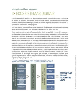 principais medidas e programas

3• ecossistemas digitais
A partir da excelência brasileira em determinados setores da economia, bem como a existência
de núcleos de pesquisa em diversas áreas do conhecimento, compatíveis com os melhores
institutos globais, promover a integração deles em torno do segmento de software e serviços de TI,
apresenta-se como diretriz deste programa.
Com esse objetivo, foram definidas cadeias de valor que alavancam a economia brasileira, gerando
potencial tecnológico de alto valor agregado e exploração de nichos de mercado.
Busca-se o desenvolvimento de software e soluções de alta complexidade e tremendo impacto eco-
nômico e social, enquadrados nos setores econômicos estratégicos ou portadores de futuro, partindo
do estímulo a centros de pesquisa de excelência, com apoio direto ao P&D empresarial, à geração de
projetos pré-competitivos nos institutos de pesquisa privados e públicos, bem como à formação de
redes acadêmicas e empresariais em torno de grandes desafios existentes nos ecossistemas criados.
Avaliando a estrutura econômica do país em consonância com as tendências de mercado verifica-
das para o Brasil e o mundo, realizaram-se estudos prospectivos dos potenciais desafios tecnoló-
gicos e possibilidades de demanda do mercado para os seguintes setores selecionados: defesa
e segurança cibernéticas, educação, saúde, petróleo e gás, energia, aeroespacial, grandes even-
tos esportivos, agricultura e meio ambiente, finanças, telecomunicações e mineração. Desta-
camos também as tecnologias estratégicas que possuem caráter disruptivo e podem gerar
grandes impactos nestas cadeias: computação em nuvem, mobilidade, internet e entretenimento,




                                                                                                                                             Programa estratégico de Software e serviços de tecnologia da informação
supercomputação, e software livre.

modelo estratégico dos ecossistemas digitais
                              DEMANDA                                                                      FOMENTO E
                                                 segmentos e emPresas-cHave




                             EXPRESSIVA                                                                    SUBVENÇÃO
 inteligÊncia de mercado




                                                                                  Programas e Políticas




                              ALTO VALOR                                                                    PODER DE
                                                                                     Prioridade Para




                              AGREGADO                                                                       COMPRA
                                                                                                                              ecossistemas
        Processo de




                                             >                                >                                           =   De base
                             CHAVE PARA O
                           DESENVOLVIMENTO                                                                 PRODUÇÃO
                             ENCONÔMICO E
                                SOCIAL
                                                                                                           CIENTÍFICA
                                                                                                                              tecnológica
                             TECNOLOGIAS                                                                                      local
                             E MODELO DE
                               NEGÓCIOS                                                                   ARTICULAÇÃO
                             DISRUPTIVOS

                            SETORES-CHAVE                                                                   PROMOÇÃO
                             DA ECONOMIA                                                                  INTERNACIONAL                      19
 