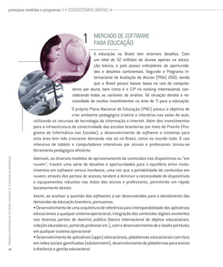 principais medidas e programas 3 • ecossistemas digitais >




                                                                                                            mercado de Software
                                                                                                            Para edUcação
                                                                                                            A educação no Brasil tem enormes desafios. Com
                                                                                                            um total de 52 milhões de alunos apenas na educa-
                                                                                                            ção básica, o país possui indicadores de oportunida-
                                                                                                            des e desafios continentais. Segundo o Programa In-
                                                                                                            ternacional de Avaliação de Alunos (PISA) 2010, sendo
                                                                                                            que o Brasil possui baixas taxas no uso de computa-
                                                                                                dores por aluno, bem como é o 53ª no ranking internacional, con-
                                                                                                siderando todas as variáveis de análise. Tal situação denota a ne-
                                                                                                cessidade de muitos investimentos na área de TI para a educação.
                                                                                                O próprio Plano Nacional de Educação (PNE) possui o objetivo de
                                                                                                criar ambiente pedagógico criativo e interativo nas salas de aula,
                                                                          utilizando os recursos de tecnologia da informação e internet. Além dos investimentos
                                                                          para a infraestrutura de conectividade das escolas brasileiras por meio do Proinfo (Pro-
                                                                          grama de Informática nas Escolas), o desenvolvimento de software e sistemas para
                                                                          esta área tem tido crescente demanda não só no Brasil, como no mundo todo. O uso
                                                                          intensivo de tablets e computadores interativos por alunos e professores tornou-se
                                                                          ferramenta pedagógica eficiente.
                                                                          Ademais, os diversos modelos de aprisionamento de conteúdos nos dispositivos ou “em
Programa estratégico de Software e serviços de tecnologia da informação




                                                                          nuvem”, trazem uma série de desafios e oportunidades para o equilíbrio entre inves-
                                                                          timentos em software versus hardware, uma vez que a portabilidade de conteúdos em
                                                                          nuvem, através dos portais de acesso, tendem a diminuir a necessidade de dispositivos
                                                                          e equipamentos robustos nas mãos dos alunos e professores, permitindo um rápido
                                                                          barateamento destes.
                                                                          Assim, ao analisar a questão dos softwares a ser desenvolvidos para o atendimento das
                                                                          demandas da educação brasileira, pontuamos:
                                                                          • Desenvolvimento de uma arquitetura de referência para interoperabilidade dos aplicativos
                                                                          educacionais a qualquer sistema operacional, integração dos conteúdos digitais existentes
                                                                          nos diversos portais de domínio público (banco internacional de objetos educacionais,
                                                                          coleção educadores, portal do professor etc.), com o desenvolvimento de e-books portáveis
                                                                          em qualquer sistema operacional
                                                                          • Desenvolvimento de aplicativos (apps) educacionais, plataformas educacionais com foco
                                                                          em redes sociais gamificadas (edutainment), desenvolvimento de plataformas para ensino
           20                                                             à distância e gestão educacional
 