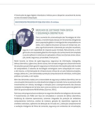 • Construção de jogos digitais interativos e lúdicos para o despertar vocacional de alunos
na área de exatas/computação

 INVESTIMENTOS PREVISTOS EM P,D&I 2012-2015: 25 milhões



                             mercado de Software Para defesa
                             e segUrança ciBernéticas
                            Com o aumento da universalização das Tecnologias de Infor-
                            mação, a transformação dessas em ferramentas obrigatórias
                            para a população global e a interligação dos computadores em
                            redes, com o objetivo de prover serviços em tempo real, am-
                            pliou significativamente a demanda por soluções escaláveis,
           seguras e com capacidade de resposta quase ilimitada. Naturalmente, a emer-
           gência de uma sociedade global da informação e do conhecimento tem ampliado
           o uso de software e sistemas em aplicações críticas nas diversas áreas: educa-
           ção, saúde, segurança, privacidade, finanças etc.
Neste tocante, os temas de cyber-segurança, segurança da informação, criptografia,
defesa cibernética, cybercrime, dentre outros, têm tornado emergencial o desenvolvimento
de soluções que permitam garantir segurança no trânsito de informações pela rede mundial




                                                                                             Programa estratégico de Software e serviços de tecnologia da informação
de computadores. O advento de tecnologias estratégicas como computação em nuvem,
e até mesmo, a informatização de infraestruturas críticas de um país (telecomunicações,
energia, defesa etc.), tem demandado a proteção computacional de indivíduos, instituições
públicas e privadas, e até nações.
Além das demandas criadas com a necessidade de segurança e defesa cibernética, tem-se
uma situação interessante na união desafio tecnológico e mercado: torna-se premente altos
investimentos em ciência, tecnologia e inovação para o acompanhamento das diversas
mutações tecnológicas em tal área, bem como se estima um mercado potencial global em
2014 de aproximadamente R$ 80 bilhões (Gartner, 2011).
Com isso, este programa busca endereçar os seguintes desafios tecnológicos e de mercado:
• Investimentos em P,D&I com foco em simuladores e cenários de defesa cibernética,
hardening de sistemas operacionais, sistemas integrados de proteção de ambientes
computacionais (antivírus, análise de malware, geração de repositórios regionais de
artefatos maliciosos, softwares de detecção de intrusão etc.), detecção comportamental
e avaliação inteligente de filtros de conteúdo, segurança em ambientes de virtualização,        21
 