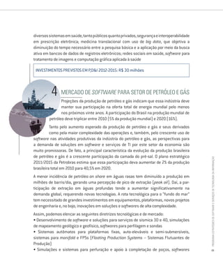 diversos sistemas em saúde, tanto públicos quanto privados, segurança e interoperabilidade
em prescrição eletrônica; medicina translacional com uso de big data, que objetiva a
diminuição do tempo necessário entre a pesquisa básica e a aplicação por meio da busca
ativa em bancos de dados de registros eletrônicos; redes sociais em saúde, software para
tratamento de imagens e computação gráfica aplicada à saúde

 INVESTIMENTOS PREVISTOS EM P,D&I 2012-2015: R$ 30 milhões



               mercado de Software Para setor de Petróleo e gás
                Projeções da produção de petróleo e gás indicam que essa indústria deve
                manter sua participação na oferta total de energia mundial pelo menos
                nos próximos vinte anos. A participação do Brasil na produção mundial de
         petróleo deve triplicar entre 2010 (5% da produção mundial) e 2020 (16%).
          Tanto pelo aumento esperado da produção de petróleo e gás e seus derivados
          como pela maior complexidade das operações e, também, pelo crescente uso de
software nas atividades produtivas da indústria do petróleo e gás, as perspectivas para
a demanda de soluções em software e serviços de TI por este setor da economia são
muito promissoras. De fato, a principal característica da evolução da produção brasileira
de petróleo e gás é a crescente participação da camada do pré-sal. O plano estratégico




                                                                                             Programa estratégico de Software e serviços de tecnologia da informação
2011/2015 da Petrobras estima que essa participação deva aumentar de 2% da produção
brasileira total em 2010 para 40,5% em 2020.
A menor incidência de petróleo on shore em águas rasas tem diminuído a produção em
milhões de barris/dia, gerando uma percepção de pico de extração (peak oil). Daí, a par-
ticipação de extração em águas profundas tende a aumentar significativamente na
demanda global, requerendo novas tecnologias. A rota tecnológica para o “fundo do mar”
tem necessitado de grandes investimentos em equipamentos, plataformas, novos projetos
de engenharia e, no bojo, inovações em soluções e softwares de alta complexidade.
Assim, podemos elencar as seguintes diretrizes tecnológicas e de mercado:
• Desenvolvimento de software e soluções para serviços de sísmica 3D e 4D, simulações
de mapeamento geológico e geofísico, softwares para perfilagem e sondas
• Sistemas autômatos para plataformas fixas, auto-eleváveis e semi-submersíveis,
sistemas para manifold e fPSs (Floating Production Systems – Sistemas flutuantes de
Produção)
• Simulações e sistemas para perfuração e apoio à completação de poços, softwares            23
 