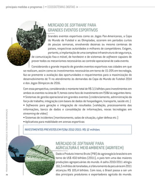 principais medidas e programas 3 • ecossistemas digitais >




                                                                                              mercado de Software Para
                                                                                              grandes eventos esPortivos
                                                                                               Grandes eventos esportivos como os Jogos Pan-Americanos, a Copa
                                                                                               do Mundo de futebol e as Olimpíadas, ocorrem em períodos curtos
                                                                                               de poucas semanas, envolvendo dezenas ou mesmo centenas de
                                                                                               países, respectivas autoridades e milhares de competidores. Exigem,
                                                                                               portanto, a implantação de uma complexa infraestrutura de segurança,
                                                                                 de comunicação fixa e móvel, de hardware e de sistemas de software capazes de
                                                                                 prover todos os mecanismos necessários ao controle operacional de cada evento.
                                                                                  Considerando o grande impacto de grandes eventos esportivos nas cidades em que
                                                                          se realizam, assim como os investimentos necessários em torno de 15-20% em tecnologia,
                                                                          faz-se premente a avaliação das oportunidades e requerimentos para a maximização do
                                                                          desenvolvimento de TI no atendimento às demandas da Copa do Mundo de futebol 2014
                                                                          e dos Jogos Olímpicos de 2016.
                                                                          Com essa perspectiva, considerando o montante total de R$ 3,5 bilhões para investimentos em
                                                                          ambos os eventos na área de TI, temos como foco de investimento em P,D&I os seguintes itens:
                                                                          • Sistemas de gestão operacional em grandes eventos (credenciamento, administração da
                                                                          força de trabalho, integração com bases de dados de hospedagem, transporte, saúde etc.)
                                                                          • Softwares para geração e integração de resultados (validação, processamento das
                                                                          informações, banco de dados e consolidação de informações, novas tecnologias em
Programa estratégico de Software e serviços de tecnologia da informação




                                                                          streaming de vídeo)
                                                                          • Sistemas de incidentes (monitoramento, salas de situação, cyber defesa etc.)
                                                                          • Aplicativos para mobilidade em arenas esportivas

                                                                           INVESTIMENTOS PREVISTOS EM P,D&I 2012-2015: R$ 12 milhões



                                                                                                     mercado de Software Para
                                                                                                     AGRICULTURA E MEIO AMBIENTE (AGRITECH)
                                                                                                     Dado o Produto Interno Bruto (PIB) do agronegócio brasileiro em
                                                                                                     torno de US$ 450 bilhões (2011), o país tem uma das maiores
                                                                                                     produções agropecuárias do mundo. A safra 2010/2011 atingiu
                                                                                                     161,5 milhões de toneladas, e o faturamento da pecuária em 2011
                                                                                                     alcançou R$ 105,4 bilhões. Com isso, o Brasil passa a ser um
           26                                                                                        dos principais produtores e exportadores agrícola do mundo.
 
