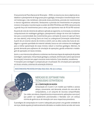 O lançamento do Plano Nacional de Mineração – 2030, no mesmo ano, teve o objetivo de es-
tabelecer o planejamento de longo prazo para a geologia, mineração e transformação mine-
ral (metalurgia e não-metálicos), elencando áreas prioritárias, previsão de investimentos
e marcos regulatórios relevantes. Destacamos a previsão de investimentos em pesquisa
mineral, mineração e transformação na ordem de US$ 270 bilhões até 2030, demonstrando
a grande força de investimentos para o setor, que representa mais de 4% do PIB nacional.
Do ponto de vista da indústria de software aplicada ao segmento, na mineração, os sistemas
computacionais de modelagem geológica, planejamento e design de mina são fundamen-
tais para a economicidade dos investimentos para a extração de cavas em open pit (lavra
em cava aberta), strip mining (lavra em tiras) ou underground (mineração subterrânea).
A partir de um enorme volume de minério e estéril, com os altos custos dos furos de son-
dagem e a grande quantidade de material coletado, busca-se com sistemas de modelagem
para a melhor aproximação do corpo mineral, reduzir a incerteza geológica. Ademais, há
grande demanda para softwares de simulação de operações, gestão ambiental e modela-
gem de operações em locais remotos.
Assim, o uso intensivo de softwares e sistemas nas diversas etapas de exploração de jazidas
(sondagem, exploração, interpretação geológica, avaliação, distribuição e plano operacional
de extração) minerais tem papel crescente nesta indústria. Como desafios, ressaltamos:
• Inovações para sondagem e prospecção por visualização 3D, simulação para operações
em locais remotos, sistemas de automação dinâmica




                                                                                              Programa estratégico de Software e serviços de tecnologia da informação
 INVESTIMENTOS PREVISTOS EM P,D&I 2012-2015: R$ 12,6 milhões



                             mercado de Software Para
                             tecnologias estratégicas
                              12.1 comPutaÇÃo em nuVem
                              Computação em nuvem é um modelo que habilita o acesso
                              ubíquo, conveniente, sob demanda, através de uma rede de
                              computadores, a um conjunto de recursos compartilhados
             (ex. redes, servidores, dispositivos de armazenamento, aplicações e serviços)
             que podem ser rapidamente provisionados e liberados com um esforço
             mínimo de gerência ou de interação com seus respectivos provedores.
O paradigma de computação em nuvem é adequado para prover uma grande variedade de
serviços, desde aqueles já tradicionalmente ofertados no modelo cliente-servidor até novos    29
 