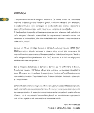 APRESENTAÇÃO


O empreendedorismo em Tecnologia da Informação (TI) tem se tornado um componente
relevante na construção das economias globais. Como um antídoto à crise financeira,
a adoção contínua de novas tecnologias cria oportunidades para catalisar e coordenar o
desenvolvimento econômico e social, inclusive nas economias já consolidadas.
O Brasil desfruta de posição privilegiada nesse campo, seja pela maturidade da indústria
de Tecnologia da Informação, pela qualidade dos programas de fomento e incentivos, pela
capacidade de financiamento, bem como pela boa estrutura acadêmica e da qualidade seus
institutos de pesquisa.


Lançada em 2011, a Estratégia Nacional de Ciência, Tecnologia e Inovação ((ENCTI 2012-
2015) preconiza a ciência, tecnologia e inovação como um do eixo estruturante do
desenvolvimento econômico e social do país e estabelece, no âmbito do Programa Prioritário
de Tecnologia da Informação e Comunicação (TICs), a construção de uma estratégia para o
setor de software e serviços de TI.


Com o “Programa Estratégico de Software e Serviços de TI”, o Ministério de Ciência,
Tecnologia e Inovação (MCTI) ajuda o Brasil a se posicionar como protagonista global no
setor. O Programa tem cinco pilares: Desenvolvimento Econômico e Social, Posicionamento
Internacional, Inovação e Empreendedorismo, Produção Científica, Tecnológica e Inovação
e Competitividade.


Certamente, com uma maior integração entre Governo, comunidade científica e setor privado,
o país potencializa sua capacidade de formação de recursos humanos, de desenvolvimento
de novas tecnologias e de aproveitamento do fluxo de capital internacional, para transformar
o latente ciclo de empreendedorismo em inovação aplicada, e ampliar sua competitividade
com vistas à superação dos seus desafios econômicos e sociais.


                                                                     Marco Antônio Raupp
                                              Ministro da Ciência, Tecnologia e Inovação
 