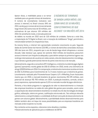 Apesar disso, a mobilidade passa a se tornar O número de terminais
realidade para um grande número de brasileiros.
O número de smartphones (celulares com
                                                    de banda larga móvel (3G)
acesso à internet) no Brasil cresceu 84% em soma mais de 50 milhões,
2011, sendo que o número de terminais de banda
                                                    com estimativas de que
larga móvel (3G) soma mais de 50 milhões, com
estimativas de que alcance 124 milhões até alcance 124 milhões até 2014.
2014. De semelhante modo, o mercado potencial
de tablets no mundo em 2012 será de 118 milhões de unidades. Soma-se a este fato,
a implantação da TV Digital no Brasil, com a inovação do middleware “Ginga”, permitindo a
interatividade também em dispositivos fixos.
Da mesma forma, a internet tem apresentado constante crescimento no país. Segundo
dados do Comitê Gestor da Internet (CGI-BR), o número de domicílios conectados alcançou
38% dos lares em 2011, enquanto que o uso de banda larga móvel ultrapassou o acesso
discado. Cabe destacar que, apesar de somente 40,8 milhões de brasileiros possuírem
acesso à internet com frequência adequada, o país detém sempre os primeiros lugares nos
rankings internacionais de usuários em redes sociais, sites de relacionamento e microblogs,
o que denota o grande potencial da internet do ponto vista técnico e de mercado.
Adicionalmente, segundo a consultoria DFC Intelligence, a indústria mundial de jogos digitais
(games) apresentou receita global de US$ 65 bilhões em 2010, tendo uma estimativa de
atingir US$ 80 bilhões em 2014. Em comparação, a indústria do cinema teve receitas em torno




                                                                                                PROGRAMA ESTRATÉGICO DE SOFTWARE E SERVIÇOS DE TECNOLOGIA DA INFORMAÇÃO
de US$ 31,8 bilhões para investimentos de 3 a 4 vezes maiores que a indústria de games.
Levantamento realizado pela Pricewaterhouse Coopers LLP e Wilkofsky Gruen Associates
mostra que, em 2010, o mercado brasileiro de games movimentou R$ 478 milhões, com
potencial de alcançar R$ 799 milhões em 2014. A produção brasileira, contudo, ainda é
pouco expressiva, representando apenas 0,15% no mercado mundial de jogos eletrônicos.
Portanto, o foco deste programa é a agregação de valor no desenvolvimento e a inserção
das empresas brasileiras na cadeia de valor global dos games para consoles, assim como
a capacitação dos desenvolvedores brasileiros no estado da arte das tecnologias de design
gráfico, editoração, roteiro em games, codificação estruturada etc. Tais esforços elevarão
sobremaneira a competitividade e a visibilidade do Brasil como pólo de desenvolvimento de
games com alcance global. Adicionalmente, a portabilidade destes desenvolvimentos para
tablets também abre um leque de novas possibilidades para as empresas brasileiras em
mercado ainda incipiente no mundo.
Nos contextos acima expostos, colocamos como desafios e medidas:
• Desenvolvimento de aplicativos para o middleware do SBTVD                                     31
 