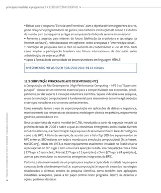 principais medidas e programas 3 • ECOSSISTEMAS DIGITAIS >




                                                                          • Bolsas para o programa “Ciência sem Fronteiras”, com o objetivo de formar gerentes de arte,
                                                                          game designer e programadores de games, nas melhores instituições de ensino e estúdios
                                                                          do mundo, com consequente estágio em empresas/estúdios de renome internacional
                                                                          • Fomento a projetos para internet do futuro (definição da arquitetura e tecnologia da
                                                                          internet do futuro), redes baseadas em software, redes avançadas e “internet das coisas”.
                                                                          • Promoção de pesquisas com o foco no aumento do conhecimento e uso do IPv6, bem
                                                                          como ampliar a participação brasileira nos fóruns internacionais de discussão sobre
                                                                          a distribuição de endereços IPv6
                                                                          • Apoio à formação de comunidade de desenvolvedores em linguagem HTML5

                                                                           INVESTIMENTOS PREVISTOS em p,d&i 2012-2015: R$ 43 milhões


                                                                          12.3 Computação Avançada de Alto Desempenho (HPC)
                                                                          A Computação de Alto Desempenho (High-Performance Computing – HPC) ou “Supercom-
                                                                          putação” tornou-se um elemento essencial para a competitividade das economias, princi-
                                                                          palmente por dar suporte à inovação industrial e científica. Seja na indústria ou na pesquisa,
                                                                          o uso de simulação computacional é fundamental para desenvolver de forma ágil produtos
                                                                          e serviços inovadores e criar novos conhecimentos.
                                                                          Como exemplo, temos o uso de supercomputação em aplicações de defesa e segurança,
                                                                          monitoramento das temperaturas do oceano, modelagem sísmica em petróleo, mapeamento
PROGRAMA ESTRATÉGICO DE SOFTWARE E SERVIÇOS DE TECNOLOGIA DA INFORMAÇÃO




                                                                          genético, aerodinâmica etc.
                                                                          Uma característica da matriz mundial de C,T&I, introduzida a partir da segunda metade da
                                                                          primeira década de 2000 e sobre a qual as economias emergentes antes citadas tiveram
                                                                          influência decisiva, é a concentração na pesquisa e desenvolvimento em áreas tecnológicas
                                                                          como a de HPC. A título de exemplo, de acordo com a lista Top 500 dos equipamentos de
                                                                          HPC entre os 500 maiores em todo o mundo para simulação computacional (http://www.
                                                                          top500.org), criada em 1993, o maior equipamento atualmente instalado no Brasil situaria
                                                                          o país apenas no 86º lugar e com uma única aparição na lista, em comparação com a Índia
                                                                          (33º lugar e 5 aparições), Rússia (13º lugar e 11 aparições) e China (2º lugar e 24 aparições),
                                                                          apenas para mencionar as economias emergentes integrantes do BRIC.
                                                                          Portanto, o desenvolvimento de um projeto para ampliar a capacidade instalada no país para
                                                                          computação de alto desempenho (i.e. supercomputação) e expandir o uso das tecnologias
                                                                          relacionadas a diversos setores da pesquisa científica, como também para aplicações
                                                                          industriais avançadas, passa a ter papel central neste programa. Dentre os desafios e
           32                                                             ações, podemos destacar:
 