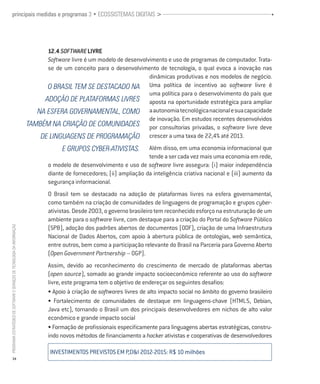 principais medidas e programas 3 • ECOSSISTEMAS DIGITAIS >                                                                                                        •




                                                                                12.4 Software Livre
                                                                                Software livre é um modelo de desenvolvimento e uso de programas de computador. Trata-
                                                                                se de um conceito para o desenvolvimento de tecnologia, o qual evoca a inovação nas
                                                                                                                       dinâmicas produtivas e nos modelos de negócio.
                                                                                O Brasil TEM SE DESTACADO NA Uma política de incentivo ao software livre é
                                                                                                                       uma política para o desenvolvimento do país que
                                                                               ADOÇão de plataformas livres aposta na oportunidade estratégica para ampliar
                                                                             na esfera governamental, como a autonomia tecnológica nacional e sua capacidade
                                                                                                                       de inovação. Em estudos recentes desenvolvidos
                                                                          também na criação de comunidades por consultorias privadas, o software livre deve
                                                                              de linguagens de programação crescer a uma taxa de 22,4% até 2013.
                                                                                       e grupos cyber-ativistas.          Além disso, em uma economia informacional que
                                                                                                                          tende a ser cada vez mais uma economia em rede,
                                                                                  o modelo de desenvolvimento e uso de software livre assegura: (i) maior independência
                                                                                  diante de fornecedores; (ii) ampliação da inteligência criativa nacional e (iii) aumento da
                                                                                  segurança informacional.
                                                                                  O Brasil tem se destacado na adoção de plataformas livres na esfera governamental,
                                                                                  como também na criação de comunidades de linguagens de programação e grupos cyber-
                                                                                  ativistas. Desde 2003, o governo brasileiro tem reconhecido esforço na estruturação de um
                                                                                  ambiente para o software livre, com destaque para a criação do Portal do Software Público
PROGRAMA ESTRATÉGICO DE SOFTWARE E SERVIÇOS DE TECNOLOGIA DA INFORMAÇÃO




                                                                                  (SPB), adoção dos padrões abertos de documentos (ODF), criação de uma Infraestrutura
                                                                                  Nacional de Dados Abertos, com apoio à abertura pública de ontologias, web semântica,
                                                                                  entre outros, bem como a participação relevante do Brasil na Parceria para Governo Aberto
                                                                                  (Open Government Partnership – OGP).
                                                                                  Assim, devido ao reconhecimento do crescimento de mercado de plataformas abertas
                                                                                  (open source), somado ao grande impacto socioeconômico referente ao uso do software
                                                                                  livre, este programa tem o objetivo de endereçar os seguintes desafios:
                                                                                  • Apoio à criação de softwares livres de alto impacto social no âmbito do governo brasileiro
                                                                                  • Fortalecimento de comunidades de destaque em linguagens-chave (HTML5, Debian,
                                                                                  Java etc), tornando o Brasil um dos principais desenvolvedores em nichos de alto valor
                                                                                  econômico e grande impacto social
                                                                                  • Formação de profissionais especificamente para linguagens abertas estratégicas, constru-
                                                                                  indo novos métodos de financiamento a hacker ativistas e cooperativas de desenvolvedores

                                                                                  INVESTIMENTOS PREVISTOS em p,d&i 2012-2015: R$ 10 milhões
           34
 