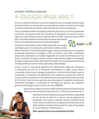 principais medidas e programas

4• EDUCAÇÃO BRASIL MAIS TI
Por ser um segmento dinâmico e intensivo em capital humano, a estratégia de diferenciação
do setor de software e serviços deve ser sustentada por equipes competitivas em relação
ao cenário mundial. Nesse contexto, o fator educação tem um peso considerável.
Porém, a realidade brasileira de projeção da oferta de profissionais em TI tem se apresentado
insuficiente, com grande evasão dos estudantes de graduação nos diversos cursos e
trilhas de carreira disponíveis para o segmento (82% em 2010, a partir de dados do INEP/
MEC), como baixo despertar vocacional dos estudantes da educação
básica e do ensino profissional para as áreas tecnológicas.
Pensando em potencializar a oportunidade de geração de empregos
qualificados para os inúmeros jovens profissionais, visando a atrelar
oferta e demanda no mercado de trabalho e gerar o despertar vocacional para os ingressos
da educação profissional e tecnológica, o MCTI, em parceria com o MEC e associações
empresariais, desenvolveu um completo diagnóstico do mercado de profissionais de TI no
Brasil, concebendo um projeto inovador, calcado no relacionamento digital e intermediação
de vagas. O projeto, denominado “Brasil MaisTI Educação”, está estruturado em três eixos da
formação profissional: Conhecimento, Capacitação e Oportunidades.
O foco é construir uma grande plataforma de relacionamento digital com estudantes
e profissionais do setor de TI, oferecendo intermediação de vagas, cursos básicos




                                                                                                PROGRAMA ESTRATÉGICO DE SOFTWARE E SERVIÇOS DE TECNOLOGIA DA INFORMAÇÃO
e avançados, literatura para linguagens proprietárias e altamente demandadas, apoio na
virtualização de conteúdos para plataformas livres, despertar vocacional das classes C
e D para o setor de TI, geração de informação profissional aos egressos dos diversos cursos
de TI no Brasil, oferta de cursos gratuitos para comunidades e estudantes vocacionados,
atualização tecnológica e visualização de microdados de egressos dos programas
governamentais de apoio a esta iniciativa, tal como o PRONATEC.
            Dessa maneira, objetiva-se formar os 900 mil novos profissionais necessários até
            2022, que serão adicionados à base atual de 1,2 milhão de profissionais em TI.
                        Adicionalmente, como o governo já atua para incentivar a capacitação
                        de mão de obra ao setor de TI, seja por meio de programas de
                        qualificação, maior acesso à educação superior, incentivos fiscais,
                        entre outros, tal iniciativa visa a integração dos diversos bancos de
                        dados existentes e fortalecimento das demais ações de capacitação
                        em curso (“Sistema S”, Telecentros etc.).
                        Meta: capacitar 50 mil novos profissionais até 2014.                    35
 
