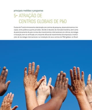 principais medidas e programas

     5• ATRAÇÃO DE
        CENTROS globais DE P&D
     O setor de TI está intimamente relacionado com centros de pesquisa, desenvolvimento e ino-
     vação, tanto públicos quanto privados. Devido à robustez do mercado brasileiro, bem como
     do posicionamento do país no eixo dos investimentos internacionais em ciência, tecnologia
     e inovação, tem-se verificado um crescente afluxo de investimentos de empresas e institui-
     ções de tecnologia internacionais na instalação de seus centros de P&D globais no Brasil.




36
 