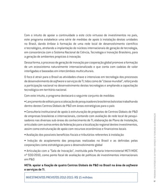 Com o intuito de apoiar a continuidade a este ciclo virtuoso de investimentos no país,
este programa estabelece uma série de medidas de apoio à instalação destas unidades
no Brasil, dando ênfase à formação de uma rede local de desenvolvimento científico
e tecnológico, atrelando a implantação de núcleos internacionais de geração de tecnologia,
em consonância com o Sistema Nacional de Ciência, Tecnologia e Inovação Brasileiro, para
a geração de ambientes propícios à inovação.
Dessa forma, o processo de geração de inovação por cooperação global promove a formação
de um ecossistema naturalmente internacionalizado e que conta com cadeias de valor
interligadas e baseadas em intercâmbios multiculturais.
O foco é atrair para o Brasil as atividades-chave e intensivas em tecnologia dos processos
de desenvolvimento de software e serviços de TI, tidos como de “classe mundial”, reforçando
a participação nacional no desenvolvimento destas tecnologias e ampliando a capacitação
tecnológica em território nacional.
Com este intuito, o programa destacará o seguinte conjunto de medidas:
• Lançamento de editais para a colocação de pesquisadores brasileiros bolsistas trabalhando
dentro destes Centros Globais de P&D em áreas estratégicas para o país
• Consultoria institucional de apoio à estruturação de propostas de Centros Globais de P&D




                                                                                              PROGRAMA ESTRATÉGICO DE SOFTWARE E SERVIÇOS DE TECNOLOGIA DA INFORMAÇÃO
de empresas brasileiras e internacionais, contando com avaliação de rede local de pesqui-
sadores nas diversas sub-áreas do conhecimento de TI, elaboração de Plano de Instalação,
articulado com outros entes da federação para a localização regional destes investimentos,
assim como estruturação de apoio com recursos econômicos e financeiros locais
• Avaliação dos possíveis benefícios fiscais e tributários referentes à instalação
• Indução do acoplamento das pesquisas realizadas no Brasil e as definidas pelas
corporações como estratégicas para o desenvolvimento global
• Articulação com a “Sala de Inovação”, instituída pela Portaria Interministerial MCTI-MDIC
nº 930/2010, como ponto focal de avaliação de políticas de investimentos internacionais
em P&D
META: apoiar a fixação de quatro Centros Globais de P&D no Brasil na área de software
e serviços de TI.

 INVESTIMENTOS PREVISTOS 2012-2015: R$ 15 milhões
                                                                                              37
 