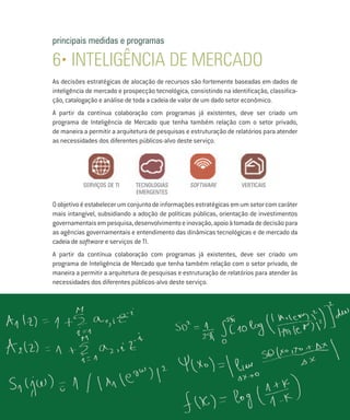 principais medidas e programas

6• INTELIGÊNCIA DE MERCADO
As decisões estratégicas de alocação de recursos são fortemente baseadas em dados de
inteligência de mercado e prospecção tecnológica, consistindo na identificação, classifica-
ção, catalogação e análise de toda a cadeia de valor de um dado setor econômico.
A partir da contínua colaboração com programas já existentes, deve ser criado um
programa de Inteligência de Mercado que tenha também relação com o setor privado,
de maneira a permitir a arquitetura de pesquisas e estruturação de relatórios para atender
as necessidades dos diferentes públicos-alvo deste serviço.




           serviços de ti     TECNOLOGIAS          SOFTWARE           VERTICAIS
                              EMERGENTES

O objetivo é estabelecer um conjunto de informações estratégicas em um setor com caráter
mais intangível, subsidiando a adoção de políticas públicas, orientação de investimentos
governamentais em pesquisa, desenvolvimento e inovação, apoio à tomada de decisão para
as agências governamentais e entendimento das dinâmicas tecnológicas e de mercado da
cadeia de software e serviços de TI.
A partir da contínua colaboração com programas já existentes, deve ser criado um
programa de Inteligência de Mercado que tenha também relação com o setor privado, de
maneira a permitir a arquitetura de pesquisas e estruturação de relatórios para atender às
necessidades dos diferentes públicos-alvo deste serviço.
 