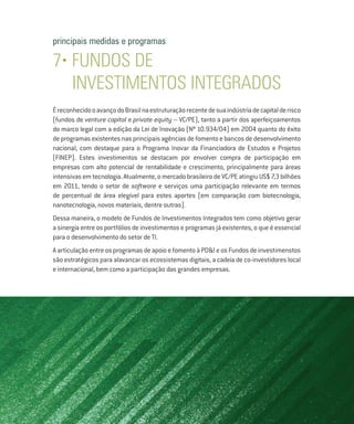principais medidas e programas

7• FUNDOS de
   investimentos integrados
É reconhecido o avanço do Brasil na estruturação recente de sua indústria de capital de risco
(fundos de venture capital e private equity – VC/PE), tanto a partir dos aperfeiçoamentos
do marco legal com a edição da Lei de Inovação (Nº 10.934/04) em 2004 quanto do êxito
de programas existentes nas principais agências de fomento e bancos de desenvolvimento
nacional, com destaque para o Programa Inovar da Financiadora de Estudos e Projetos
(FINEP). Estes investimentos se destacam por envolver compra de participação em
empresas com alto potencial de rentabilidade e crescimento, principalmente para áreas
intensivas em tecnologia. Atualmente, o mercado brasileiro de VC/PE atingiu US$ 7,3 bilhões
em 2011, tendo o setor de software e serviços uma participação relevante em termos
de percentual de área elegível para estes aportes (em comparação com biotecnologia,
nanotecnologia, novos materiais, dentre outras).
Dessa maneira, o modelo de Fundos de Investimentos Integrados tem como objetivo gerar
a sinergia entre os portfólios de investimentos e programas já existentes, o que é essencial
para o desenvolvimento do setor de TI.
A articulação entre os programas de apoio e fomento à PD&I e os Fundos de investimenstos
são estratégicos para alavancar os ecossistemas digitais, a cadeia de co-investidores local
e internacional, bem como a participação das grandes empresas.
 