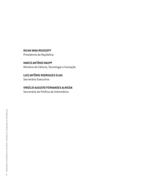Dilma Vana Rousseff
                                                                          Presidenta da República

                                                                          Marco Antônio Raupp
                                                                          Ministro da Ciência, Tecnologia e Inovação

                                                                          Luiz Antônio Rodrigues Elias
                                                                          Secretário Executivo

                                                                          Virgílio Augusto Fernandes Almeida
                                                                          Secretário de Política de Informática
PROGRAMA ESTRATÉGICO DE SOFTWARE E SERVIÇOS DE TECNOLOGIA DA INFORMAÇÃO




           4
 
