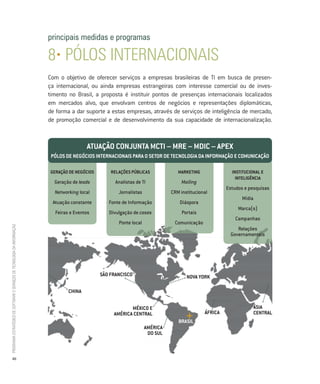 principais medidas e programas

                                                                          8• Pólos internacionais
                                                                          Com o objetivo de oferecer serviços a empresas brasileiras de TI em busca de presen-
                                                                          ça internacional, ou ainda empresas estrangeiras com interesse comercial ou de inves-
                                                                          timento no Brasil, a proposta é instituir pontos de presenças internacionais localizados
                                                                          em mercados alvo, que envolvam centros de negócios e representações diplomáticas,
                                                                          de forma a dar suporte a estas empresas, através de serviços de inteligência de mercado,
                                                                          de promoção comercial e de desenvolvimento da sua capacidade de internacionalização.


                                                                                          atuaÇÃo conJunta mcti – mRe – mDic – aPeX
                                                                           Pólos De negócios inteRnacionais PaRa o setoR De tecnologia Da infoRmaÇÃo e comunicaÇÃo

                                                                          geRaÇÃo De negócios       RelaÇÕes PÚblicas             maRKeting              institucional e
                                                                                                                                                           inteligÊncia
                                                                            Geração de leads          Analistas de TI              Mailing
                                                                                                                                                       Estudos e pesquisas
                                                                            Networking local           Jornalistas             CRM institucional
                                                                                                                                                              Mídia
                                                                           Atuação constante       Fonte de Informação             Diáspora
                                                                                                                                                            Marca(s)
                                                                            Feiras e Eventos       Divulgação de cases              Portais
                                                                                                                                                           Campanhas
                                                                                                       Ponte local              Comunicação
Programa estratégico de Software e serviços de tecnologia da informação




                                                                                                                                                           Relações
                                                                                                                                                        Governamentais




                                                                                                sÃo fRancisco                         noVa YoRK

                                                                                  cHina


                                                                                                            méXico e                                               Ásia
                                                                                                     améRica centRal                          ÁfRica               centRal
                                                                                                                                  bRasil
                                                                                                                     améRica
                                                                                                                      Do sul



           40
 